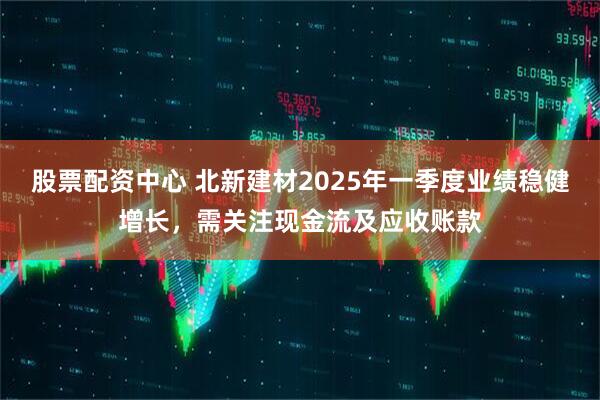 股票配資中心 北新建材2025年一季度業(yè)績(jī)穩(wěn)健增長(zhǎng)，需關(guān)注現(xiàn)金流及應(yīng)收賬款