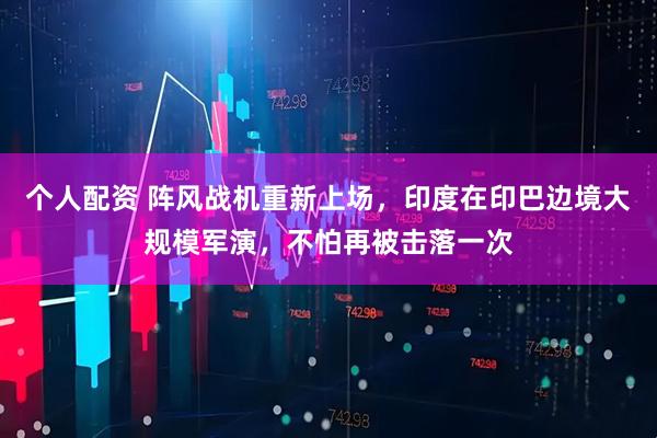 個人配資 陣風(fēng)戰(zhàn)機重新上場，印度在印巴邊境大規(guī)模軍演，不怕再被擊落一次