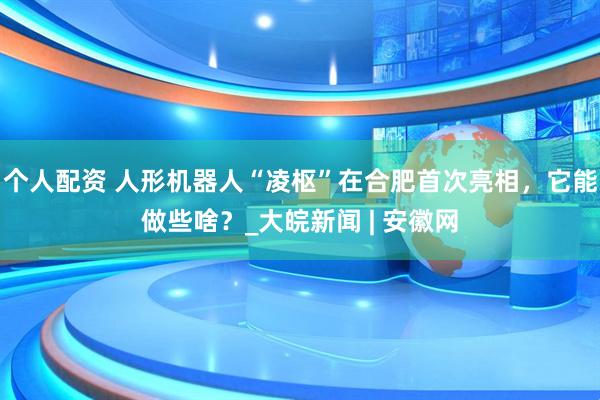 個人配資 人形機器人“凌樞”在合肥首次亮相，它能做些啥？_大皖新聞 | 安徽網(wǎng)