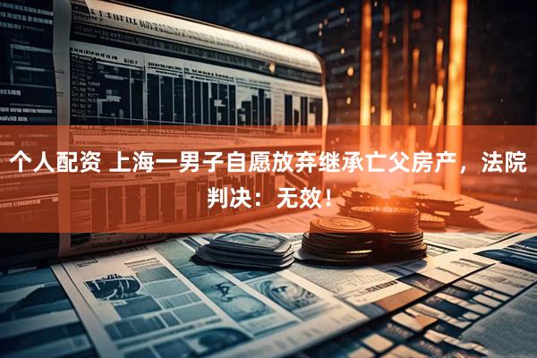 個人配資 上海一男子自愿放棄繼承亡父房產，法院判決：無效！