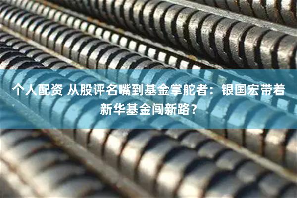 個人配資 從股評名嘴到基金掌舵者：銀國宏帶著新華基金闖新路？